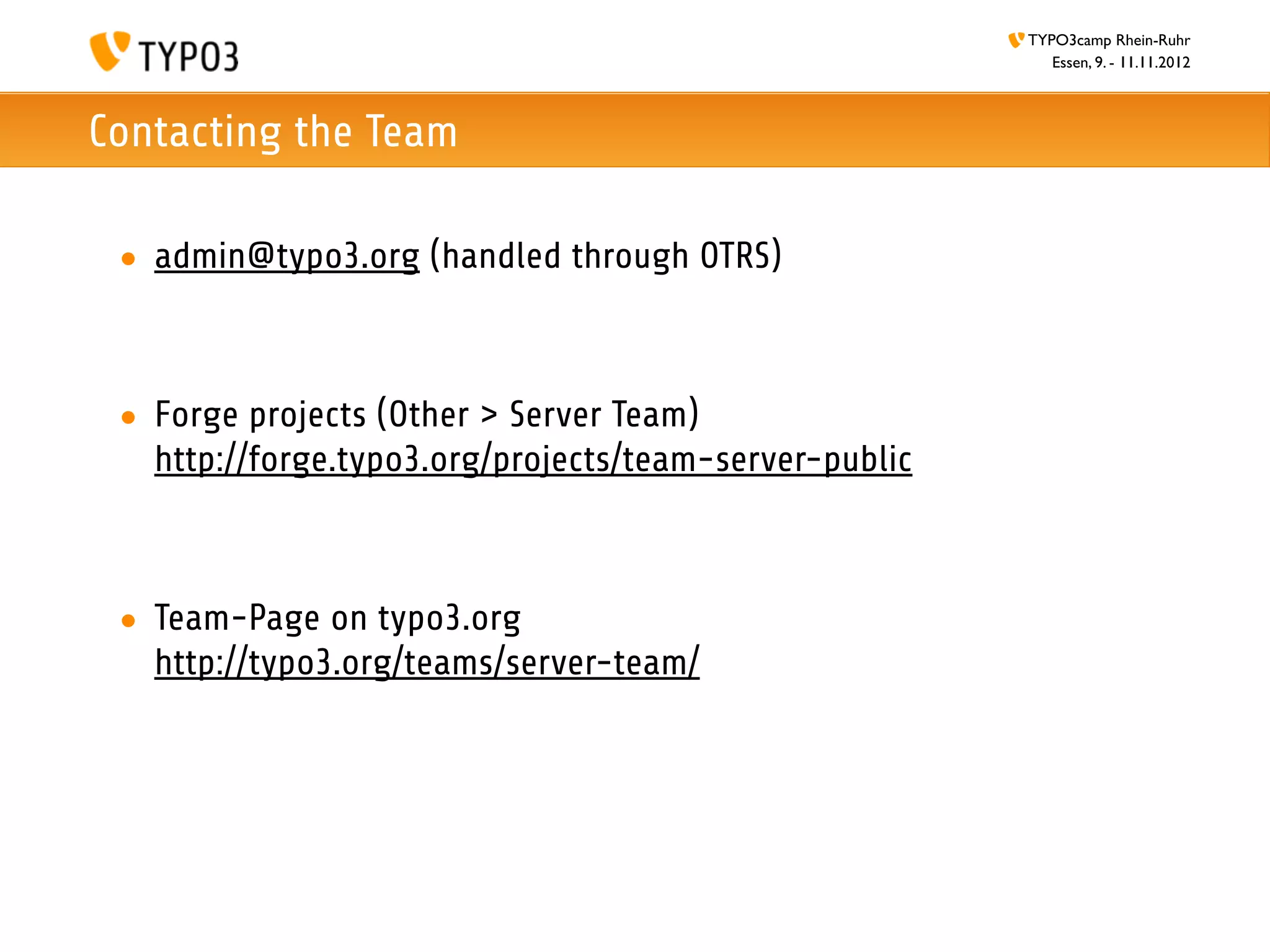 TYPO3camp Rhein-Ruhr
                                                           Essen, 9. - 11.11.2012



Contacting the Team

 • admin@typo3.org (handled through OTRS)



 • Forge projects (Other > Server Team)
   http://forge.typo3.org/projects/team-server-public



 • Team-Page on typo3.org
   http://typo3.org/teams/server-team/
 