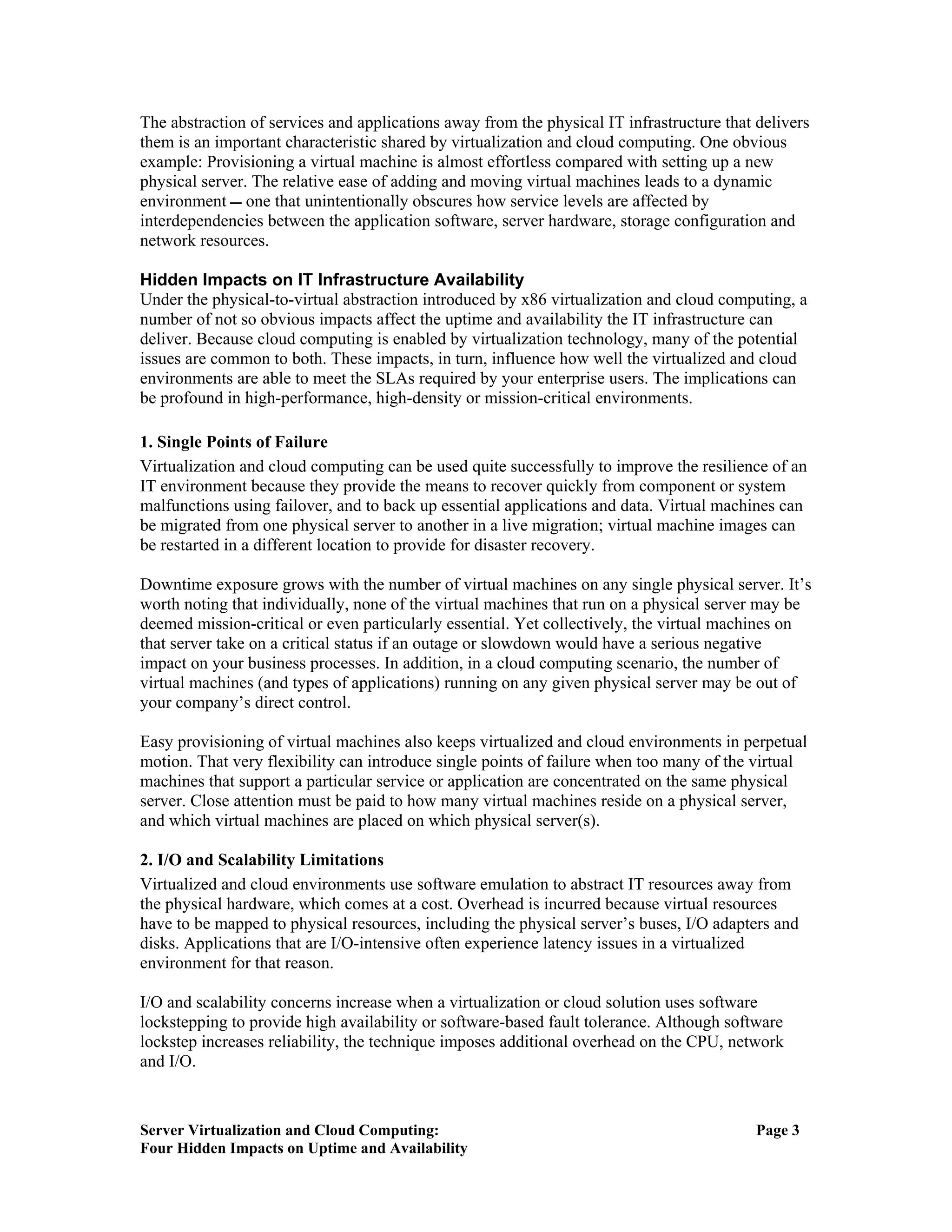 The abstraction of services and applications away from the physical IT infrastructure that delivers
them is an important characteristic shared by virtualization and cloud computing. One obvious
example: Provisioning a virtual machine is almost effortless compared with setting up a new
physical server. The relative ease of adding and moving virtual machines leads to a dynamic
environment  one that unintentionally obscures how service levels are affected by
interdependencies between the application software, server hardware, storage configuration and
network resources.

Hidden Impacts on IT Infrastructure Availability
Under the physical-to-virtual abstraction introduced by x86 virtualization and cloud computing, a
number of not so obvious impacts affect the uptime and availability the IT infrastructure can
deliver. Because cloud computing is enabled by virtualization technology, many of the potential
issues are common to both. These impacts, in turn, influence how well the virtualized and cloud
environments are able to meet the SLAs required by your enterprise users. The implications can
be profound in high-performance, high-density or mission-critical environments.

1. Single Points of Failure
Virtualization and cloud computing can be used quite successfully to improve the resilience of an
IT environment because they provide the means to recover quickly from component or system
malfunctions using failover, and to back up essential applications and data. Virtual machines can
be migrated from one physical server to another in a live migration; virtual machine images can
be restarted in a different location to provide for disaster recovery.

Downtime exposure grows with the number of virtual machines on any single physical server. It’s
worth noting that individually, none of the virtual machines that run on a physical server may be
deemed mission-critical or even particularly essential. Yet collectively, the virtual machines on
that server take on a critical status if an outage or slowdown would have a serious negative
impact on your business processes. In addition, in a cloud computing scenario, the number of
virtual machines (and types of applications) running on any given physical server may be out of
your company’s direct control.

Easy provisioning of virtual machines also keeps virtualized and cloud environments in perpetual
motion. That very flexibility can introduce single points of failure when too many of the virtual
machines that support a particular service or application are concentrated on the same physical
server. Close attention must be paid to how many virtual machines reside on a physical server,
and which virtual machines are placed on which physical server(s).

2. I/O and Scalability Limitations
Virtualized and cloud environments use software emulation to abstract IT resources away from
the physical hardware, which comes at a cost. Overhead is incurred because virtual resources
have to be mapped to physical resources, including the physical server’s buses, I/O adapters and
disks. Applications that are I/O-intensive often experience latency issues in a virtualized
environment for that reason.

I/O and scalability concerns increase when a virtualization or cloud solution uses software
lockstepping to provide high availability or software-based fault tolerance. Although software
lockstep increases reliability, the technique imposes additional overhead on the CPU, network
and I/O.



Server Virtualization and Cloud Computing:                                                 Page 3
Four Hidden Impacts on Uptime and Availability
 