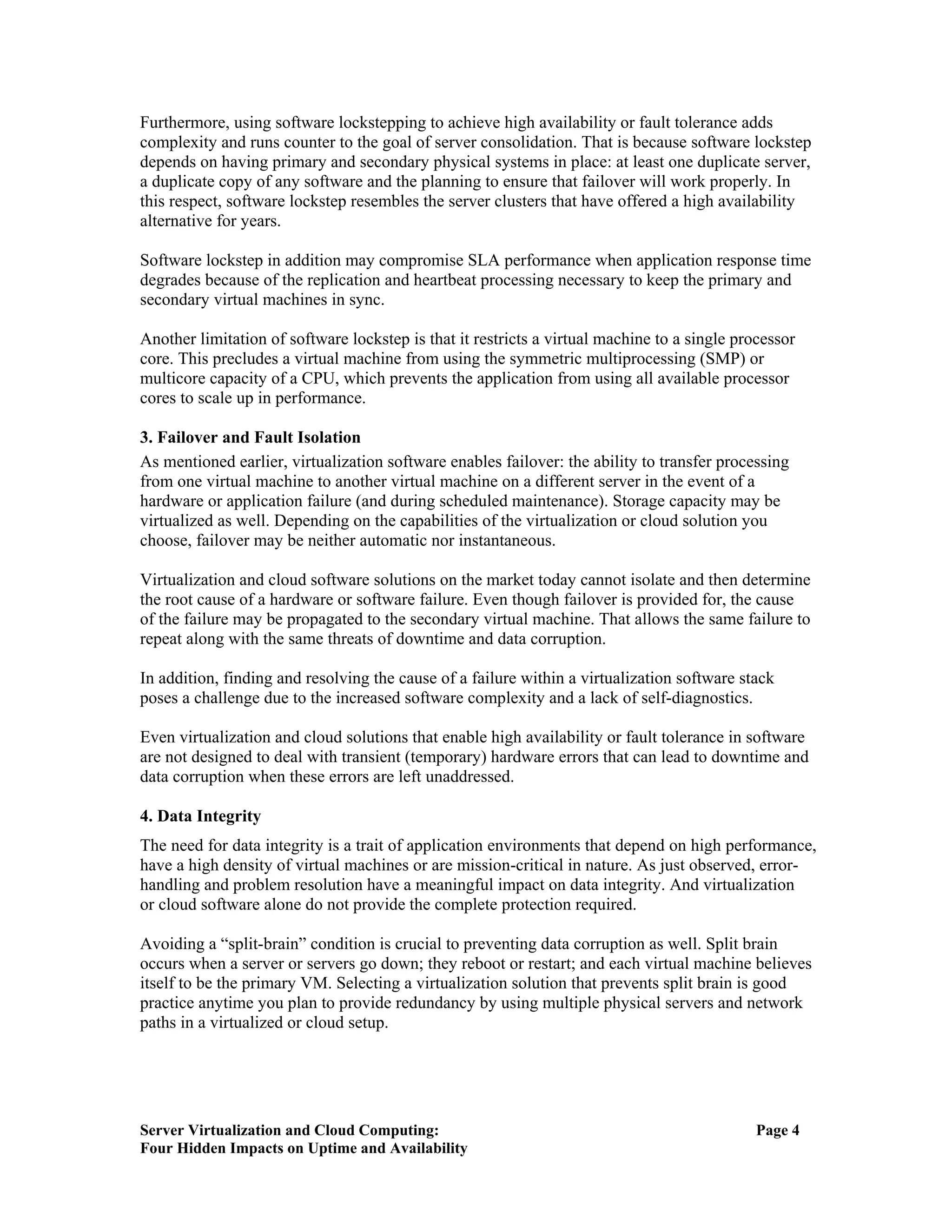 Furthermore, using software lockstepping to achieve high availability or fault tolerance adds
complexity and runs counter to the goal of server consolidation. That is because software lockstep
depends on having primary and secondary physical systems in place: at least one duplicate server,
a duplicate copy of any software and the planning to ensure that failover will work properly. In
this respect, software lockstep resembles the server clusters that have offered a high availability
alternative for years.

Software lockstep in addition may compromise SLA performance when application response time
degrades because of the replication and heartbeat processing necessary to keep the primary and
secondary virtual machines in sync.

Another limitation of software lockstep is that it restricts a virtual machine to a single processor
core. This precludes a virtual machine from using the symmetric multiprocessing (SMP) or
multicore capacity of a CPU, which prevents the application from using all available processor
cores to scale up in performance.

3. Failover and Fault Isolation
As mentioned earlier, virtualization software enables failover: the ability to transfer processing
from one virtual machine to another virtual machine on a different server in the event of a
hardware or application failure (and during scheduled maintenance). Storage capacity may be
virtualized as well. Depending on the capabilities of the virtualization or cloud solution you
choose, failover may be neither automatic nor instantaneous.

Virtualization and cloud software solutions on the market today cannot isolate and then determine
the root cause of a hardware or software failure. Even though failover is provided for, the cause
of the failure may be propagated to the secondary virtual machine. That allows the same failure to
repeat along with the same threats of downtime and data corruption.

In addition, finding and resolving the cause of a failure within a virtualization software stack
poses a challenge due to the increased software complexity and a lack of self-diagnostics.

Even virtualization and cloud solutions that enable high availability or fault tolerance in software
are not designed to deal with transient (temporary) hardware errors that can lead to downtime and
data corruption when these errors are left unaddressed.

4. Data Integrity
The need for data integrity is a trait of application environments that depend on high performance,
have a high density of virtual machines or are mission-critical in nature. As just observed, error-
handling and problem resolution have a meaningful impact on data integrity. And virtualization
or cloud software alone do not provide the complete protection required.

Avoiding a “split-brain” condition is crucial to preventing data corruption as well. Split brain
occurs when a server or servers go down; they reboot or restart; and each virtual machine believes
itself to be the primary VM. Selecting a virtualization solution that prevents split brain is good
practice anytime you plan to provide redundancy by using multiple physical servers and network
paths in a virtualized or cloud setup.




Server Virtualization and Cloud Computing:                                                    Page 4
Four Hidden Impacts on Uptime and Availability
 