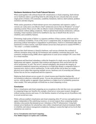 Hardware Assistance from Fault-Tolerant Servers
When used together with software-based x86 virtualization or cloud computing, fault-tolerant
server hardware makes a good thing better by alleviating the new concerns that arise around
single points of failure, I/O constraints, scalability limitations, failover, fault isolation, problem
resolution and data integrity.

While earlier generations of fault-tolerant servers were proprietary and expensive, today’s
versions are vastly more cost-effective Intel® architecture servers that run Windows® or Linux®
operating systems These servers offer an effective means of hardening virtualized and cloud
environments without adding complexity. With an optimal fault-tolerant architecture, software
including virtual machines need not be modified in any way to benefit from the server’s
reliability and availability features.

Eliminating single points of failure is a signature attribute of these systems, which are said to
have continuous availability. If one of the server’s components fails, its duplicate keeps the server
processing without interruption or degradation in performance. Failover is eliminated rather than
minimized. For these reasons, such fault-tolerant servers have been proven to sustain 99.999% 
“five nines”  or better availability.

Because their fault tolerance is based in hardware, such servers eliminate the overhead of
software emulation along with the I/O limitations and scalability constraints that result. True
symmetric multiprocessing (SMP) allows applications to scale across multiple CPU cores while
in a virtual machine.

Component and functional redundancy within the footprint of a single server also simplifies
deployment and support. Automatic fault isolation and diagnostic tools can be built into the
server architecture, as well. The server’s internal redundancy also protects the integrity of
committed (completed) transactions and preserves in-flight data despite a component failure or
transient error, such as a driver malfunction. To the extent all this can be done on a single
physical server rather than requiring multiple servers, hardware cost of ownership and software
license fees are far less complicated and less expensive.

Deploying fault-tolerant servers as part of a virtual resource pool therefore hardens the
environment at otherwise vulnerable points. You are also positioned to support tiered levels of
service, with the agility to upgrade virtual machines to a higher level of availability protection
when needed. This same principle will hold true as cloud computing evolves.

Conclusion
Server virtualization and cloud computing are no exceptions to the rule that every new paradigm
in computing brings new benefits (for example, client/server versus peer-to-peer), though not
without raising concerns and issues. It’s the familiar situation of solving one set of problems only
to reveal several new ones.

While software-enabled virtualization and cloud computing allow IT services and applications to
appear independent of the underlying resources, in several respects these computing models
introduce stress points that demand greater robustness of the IT infrastructure. Using fault-
tolerant server hardware for selected key roles within virtualized and cloud environments builds
in reliability and reduces management complexity, helping to sustain the high service levels that
enterprises can count on.

Server Virtualization and Cloud Computing:                                                      Page 5
Four Hidden Impacts on Uptime and Availability
 