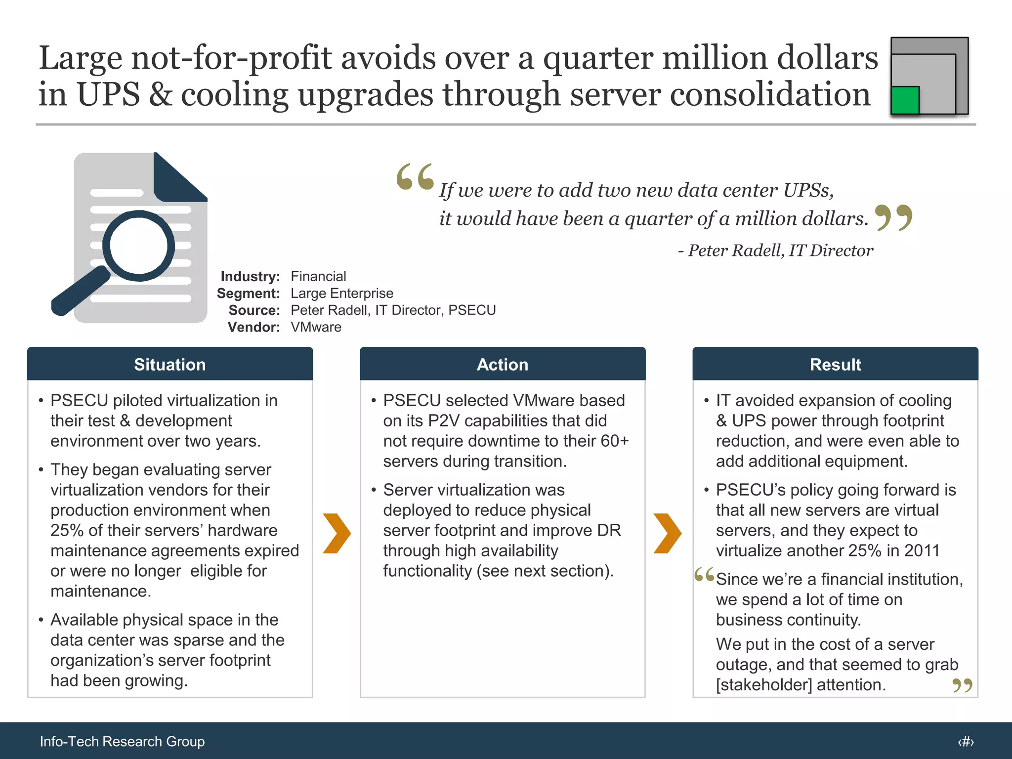 Phase One: Consolidateto reduce server capital expenses, lower operational costs and save energyConsolidation ratios are important, but not the “be all” and “end all”, as competitors have largely caught up to VMwareConsolidation ratios are not a significant vendor differentiator:Don’t get hung up on vendor claims of consolidation ratios as this only matters for very large enterprise seeking economies of scale through maximum workloads per physical host.Much hype has been generated over technologies for improving the number of VMs that can run on a physical host, primarily because VMware promotes these as a means of lowering  total cost per VM.VMware achieves most of its memory optimization through a flavor of memory over-commitment called ballooning, which is the same technology used in Citrix & Microsoft’s dynamic memory capabilities. Red Hat accomplishes this with transparent page sharing & hypervisor paging, also used by VMware.Physical-to-Virtual (P2V) involves transitioning of physical servers to VMs and candidate server identification. VMware & Citrix (except Windows Server 2003) allow machines to be migrated without downtime to the server; Microsoft does not.Virtual-to-Virtual (V2V) primarily differs among vendors in that  Citrix and Microsoft allow migration of VMs from VMware ESX hosts, whereas VMware’s proprietary software does not support migration of VMs from XenServer or Hyper-V hosts.