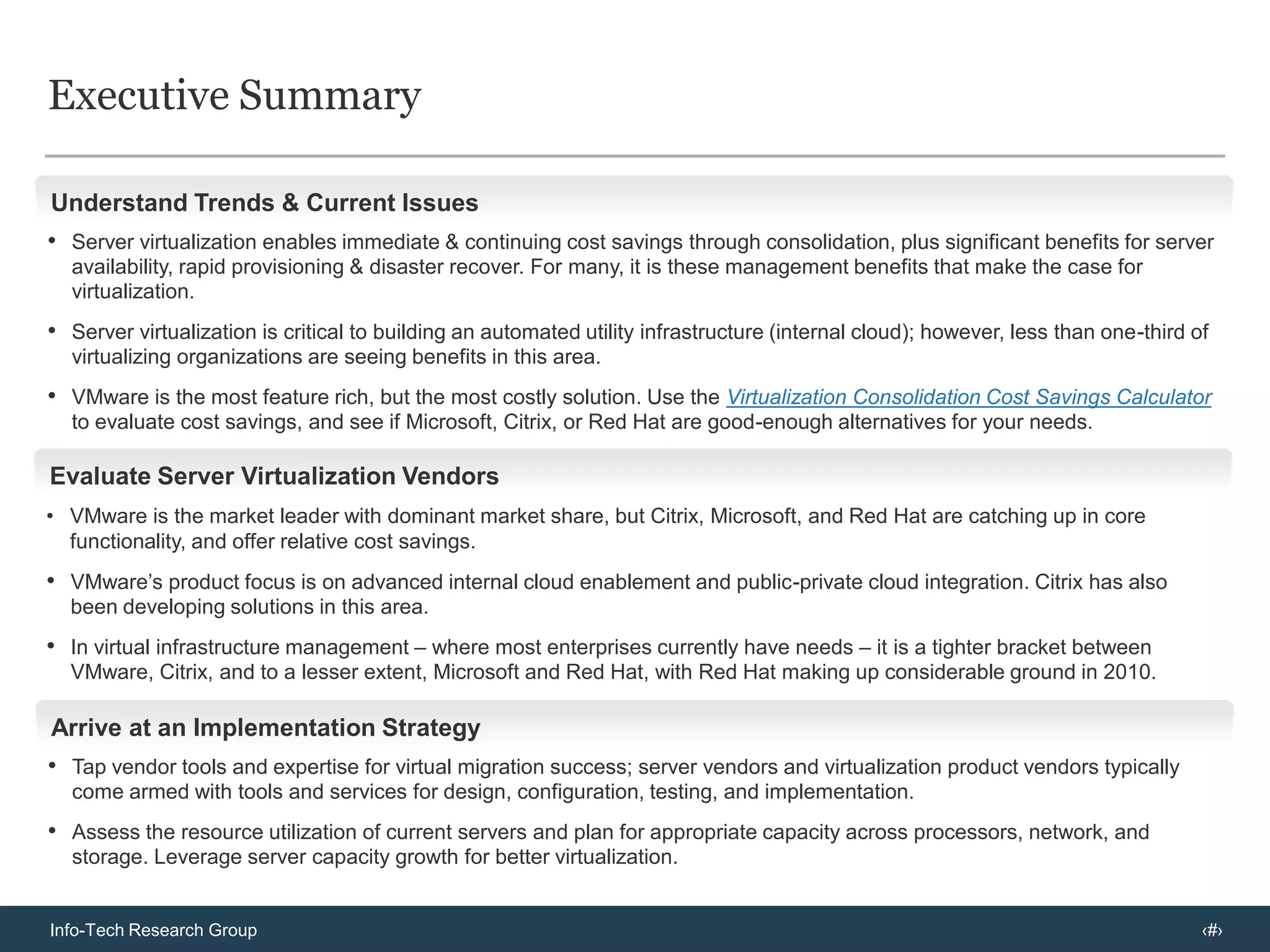 Executive SummaryUnderstand Trends & Current IssuesServer virtualization enables immediate & continuing cost savings through consolidation, plus significant benefits for server availability, rapid provisioning & disaster recover. For many, it is these management benefits that make the case for virtualization.Server virtualization is critical to building an automated utility infrastructure (internal cloud); however, less than one-third of virtualizing organizations are seeing benefits in this area.VMware is the most feature rich, but the most costly solution. Use the Virtualization Consolidation Cost Savings Calculator to evaluate cost savings, and see if Microsoft, Citrix, or Red Hat are good-enough alternatives for your needs.Evaluate Server Virtualization VendorsVMware is the market leader with dominant market share, but Citrix, Microsoft, and Red Hat are catching up in core functionality, and offer relative cost savings.