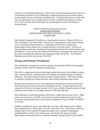 referred to as distributed architecture. Since it only uses one operating system, OS Level
virtualization eliminates a lot of trafficking in requests between layers, and also allows
for thousands of layers to be hosted simultaneously. The downside however, is that with
only one operating system per physical server rack consolidation proceeds at a slower
level. OS Level also needs strict partitions to guard against system wide failure or
security breach.

                      APPLICATIONS (in thousands of layers)
                            OPERATING SYSTEM
                   HYPERVISOR (NO VIRTUALIZATION LAYER)
                                HARDWARE

Mid-Atlantic Corporate FCU prefers its virtual machine solution, VMware ESX, to an
OS Level Model. Says Bob Frank; “I do not see an advantage of an OS centric solution
over a virtualization-layer-based one. If anything, an OS Centric solution has a
disadvantage in that a hypervisor is smaller and runs on the bare metal. You have no
large operating system [no virtualization layer] getting between the virtual machines and
the hardware. In our system, the VMware ESX software is the hypervisor and it runs on
the server essentially providing the base operating system for the box. The Windows
Operating system then runs on top of the ESX.”

Storage and Desktop Virtualization
The virtualization concept also extends to storage area networks (SANs) and managing
networks of thin client PCs (desktop virtualization).

The SAN is a high-speed network that brings together disk arrays from different vendors
into a central location – pooling resources to manage and control memory for optimal
efficiency. The need for physical server storage is again reduced. With more compact
as opposed to spread out storage allocation, data retrieval and processing is faster.

Storage area networks are also a vital component in synchronous and non-synchronous
mirror backup for business continuity and disaster recovery. Virtual machines can be
reduced to a flat file at a primary location’s SAN, sent via Fibre Channel switches or high
speed network routing to a secondary location’s SAN and replicated.

David Macintire recommends getting a SAN from a vendor that has local service. Many
servers are now put on one SAN, so you need very quick turnaround on service calls.
Four-hour response/turnaround is one reason his department chose an EMC CLARiiON
as its SAN.

Desktop virtualization occurs more often than not when credit unions want to replace
heavy desktop PCs or “thick client” PCs with “thin client” PCs. Thin clients, which are
cheaper and run off a network for input and output, have a number of advantages
including better security, lower energy costs, and a longer life span on average.
Depreciation costs tend to be lower--desktop computers lasting around 3 years and thin


                                            10
 