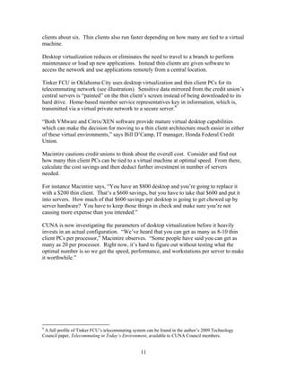 clients about six. Thin clients also run faster depending on how many are tied to a virtual
machine.

Desktop virtualization reduces or eliminates the need to travel to a branch to perform
maintenance or load up new applications. Instead thin clients are given software to
access the network and use applications remotely from a central location.

Tinker FCU in Oklahoma City uses desktop virtualization and thin client PCs for its
telecommuting network (see illustration). Sensitive data mirrored from the credit union’s
central servers is “painted” on the thin client’s screen instead of being downloaded to its
hard drive. Home-based member service representatives key in information, which is,
transmitted via a virtual private network to a secure server.9

“Both VMware and Citrix/XEN software provide mature virtual desktop capabilities
which can make the decision for moving to a thin client architecture much easier in either
of these virtual environments,” says Bill D’Camp, IT manager, Honda Federal Credit
Union.

Macintire cautions credit unions to think about the overall cost. Consider and find out
how many thin client PCs can be tied to a virtual machine at optimal speed. From there,
calculate the cost savings and then deduct further investment in number of servers
needed.

For instance Macintire says, “You have an $800 desktop and you’re going to replace it
with a $200 thin client. That’s a $600 savings, but you have to take that $600 and put it
into servers. How much of that $600 savings per desktop is going to get chewed up by
server hardware? You have to keep those things in check and make sure you’re not
causing more expense than you intended.”

CUNA is now investigating the parameters of desktop virtualization before it heavily
invests in an actual configuration. “We’ve heard that you can get as many as 8-10 thin
client PCs per processor,” Macintire observes. “Some people have said you can get as
many as 20 per processor. Right now, it’s hard to figure out without testing what the
optimal number is so we get the speed, performance, and workstations per server to make
it worthwhile.”




9
 A full profile of Tinker FCU’s telecommuting system can be found in the author’s 2009 Technology
Council paper, Telecommuting in Today’s Environment, available to CUNA Council members.


                                                 11
 
