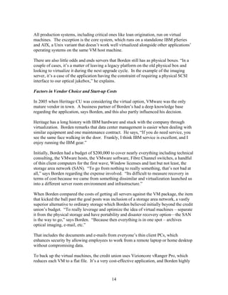 All production systems, including critical ones like loan origination, run on virtual
machines. The exception is the core system, which runs on a standalone IBM pSeries
and AIX, a Unix variant that doesn’t work well virtualized alongside other applications’
operating systems on the same VM host machine.

There are also little odds and ends servers that Borden still has as physical boxes. “In a
couple of cases, it’s a matter of leaving a legacy platform on the old physical box and
looking to virtualize it during the next upgrade cycle. In the example of the imaging
server, it’s a case of the application having the constraint of requiring a physical SCSI
interface to our optical jukebox,” he explains.

Factors in Vendor Choice and Start-up Costs

In 2005 when Heritage CU was considering the virtual option, VMware was the only
mature vendor in town. A business partner of Borden’s had a deep knowledge base
regarding the application, says Borden, and this also partly influenced his decision.

Heritage has a long history with IBM hardware and stuck with the company through
virtualization. Borden remarks that data center management is easier when dealing with
similar equipment and one maintenance contract. He says, “If you do need service, you
see the same face walking in the door. Frankly, I think IBM service is excellent, and I
enjoy running the IBM gear.”

Initially, Borden had a budget of $200,000 to cover nearly everything including technical
consulting, the VMware hosts, the VMware software, Fibre Channel switches, a handful
of thin client computers for the first wave, Window licenses and last but not least, the
storage area network (SAN). “To go from nothing to really something, that’s not bad at
all,” says Borden regarding the expense involved. “Its difficult to measure recovery in
terms of cost because we came from something dissimilar and virtualization launched us
into a different server room environment and infrastructure.”

When Borden compared the costs of getting all servers against the VM package, the item
that kicked the ball past the goal posts was inclusion of a storage area network, a vastly
superior alternative to ordinary storage which Borden believed initially beyond the credit
union’s budget. “To really leverage and optimize the idea of virtual machines – separate
it from the physical storage and have portability and disaster recovery option—the SAN
is the way to go,” says Borden. “Because then everything is in one spot – archives
optical imaging, e-mail, etc.”

That includes the documents and e-mails from everyone’s thin client PCs, which
enhances security by allowing employees to work from a remote laptop or home desktop
without compromising data.

To back up the virtual machines, the credit union uses Vizioncore vRanger Pro, which
reduces each VM to a flat file. It’s a very cost-effective application, and Borden highly



                                             14
 