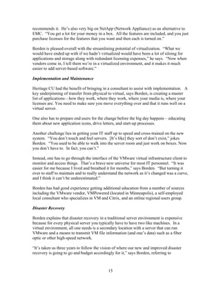 recommends it. He’s also very big on NetApp (Network Appliance) as an alternative to
EMC. “You get a lot for your money in a box. All the features are included, and you just
purchase licenses for the features that you want and then each is turned on.”

Borden is pleased overall with the streamlining potential of virtualization. “What we
would have ended up with if we hadn’t virtualized would have been a lot of siloing for
applications and storage along with redundant licensing expenses,” he says. “Now when
vendors come in, I tell them we’re in a virtualized environment, and it makes it much
easier to add server-based software.”

Implementation and Maintenance

Heritage CU had the benefit of bringing in a consultant to assist with implementation. A
key underpinning of transfer from physical to virtual, says Borden, is creating a master
list of applications—how they work, where they work, where your media is, where your
licenses are. You need to make sure you move everything over and that it runs well on a
virtual server.

One also has to prepare end users for the change before the big day happens – educating
them about new application icons, drive letters, and start-up processes.

Another challenge lies in getting your IT staff up to speed and cross-trained on the new
system. “You don’t touch and feel servers. [It’s like] they sort of don’t exist,” jokes
Borden. “You used to be able to walk into the server room and just work on boxes. Now
you don’t have to. In fact, you can’t.”

Instead, one has to go through the interface of the VMware virtual infrastructure client to
monitor and access things. That’s a brave new universe for most IT personnel. “It was
easier for me because I lived and breathed it for months,” says Borden. “But turning it
over to staff to maintain and to really understand the network as it’s changed was a curve,
and I think it can’t be underestimated.”

Borden has had good experience getting additional education from a number of sources
including the VMware vendor, VMPowered (located in Minneapolis), a self-employed
local consultant who specializes in VM and Citrix, and an online regional users group.

Disaster Recovery

Borden explains that disaster recovery in a traditional server environment is expensive
because for every physical server you typically have to have two like machines. In a
virtual environment, all one needs is a secondary location with a server that can run
VMware and a means to transmit VM file information (and one’s data) such as a fiber
optic or other high-speed network.

“It’s taken us three years to follow the vision of where our new and improved disaster
recovery is going to go and budget accordingly for it,” says Borden, referring to



                                            15
 