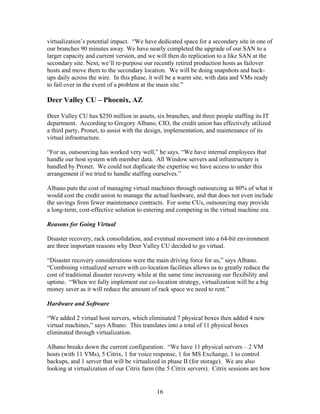 virtualization’s potential impact. “We have dedicated space for a secondary site in one of
our branches 90 minutes away. We have nearly completed the upgrade of our SAN to a
larger capacity and current version, and we will then do replication to a like SAN at the
secondary site. Next, we’ll re-purpose our recently retired production hosts as failover
hosts and move them to the secondary location. We will be doing snapshots and back-
ups daily across the wire. In this phase, it will be a warm site, with data and VMs ready
to fail over in the event of a problem at the main site.”

Deer Valley CU – Phoenix, AZ

Deer Valley CU has $250 million in assets, six branches, and three people staffing its IT
department. According to Gregory Albano, CIO, the credit union has effectively utilized
a third party, Pronet, to assist with the design, implementation, and maintenance of its
virtual infrastructure.

“For us, outsourcing has worked very well,” he says. “We have internal employees that
handle our host system with member data. All Window servers and infrastructure is
handled by Pronet. We could not duplicate the expertise we have access to under this
arrangement if we tried to handle staffing ourselves.”

Albano puts the cost of managing virtual machines through outsourcing as 80% of what it
would cost the credit union to manage the actual hardware, and that does not even include
the savings from fewer maintenance contracts. For some CUs, outsourcing may provide
a long-term, cost-effective solution to entering and competing in the virtual machine era.

Reasons for Going Virtual

Disaster recovery, rack consolidation, and eventual movement into a 64-bit environment
are three important reasons why Deer Valley CU decided to go virtual.

“Disaster recovery considerations were the main driving force for us,” says Albano.
“Combining virtualized servers with co-location facilities allows us to greatly reduce the
cost of traditional disaster recovery while at the same time increasing our flexibility and
uptime. “When we fully implement our co-location strategy, virtualization will be a big
money saver as it will reduce the amount of rack space we need to rent.”

Hardware and Software

“We added 2 virtual host servers, which eliminated 7 physical boxes then added 4 new
virtual machines,” says Albano. This translates into a total of 11 physical boxes
eliminated through virtualization.

Albano breaks down the current configuration. “We have 11 physical servers – 2 VM
hosts (with 11 VMs), 5 Citrix, 1 for voice response, 1 for MS Exchange, 1 to control
backups, and 1 server that will be virtualized in phase II (for storage). We are also
looking at virtualization of our Citrix farm (the 5 Citrix servers). Citrix sessions are how


                                             16
 