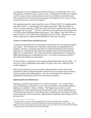 our employees access all applications and files necessary to complete their jobs. Citrix
also provides a method for secure, remote access. Virtualization will allow us to improve
our Citrix response times, decrease physical servers even further and avoid the issues
with moving to a 64-bit environment since many of the applications we count on do not
work well, if at all, in a 64-bit environment.”

The operating system for each virtual host server is VMware ESX 3.0.1 standard edition
that carries with it a 1-year platinum level support agreement. While the number of
“slices” can vary, currently 11 VMs run on the credit union’s primary host and 1 on the
secondary “fail over” host.10 “The two virtual host servers each have 4 processing cores
at 2.4 GHz using AMD based Opteron processors,” says Albano. Each server houses a
total of 8 drives, 2 at 72 GB for the [virtual] OS, and 6 at 146 GB. This gives us a total
usable storage space of approximately 600 GB for virtual server hosting.”

Factors in Vendor Choice and Start-up Costs

“Experience and reputations were the primary driving forces for us in selecting vendors,”
says Albano. “We constructed our contracts to clearly spell out responsibilities and
penalties. Security is of primary importance for financial institutions and even more
important in a virtualized environment since multiple systems can be breached if the
hypervisor is compromised. The vendor needs to fully understand how to implement a
DMZ [data management or demilitarized zone]11 in a virtual environment in order to
fully realize the benefits of virtualization.”

He stresses that it’s important to have a good working relationship with the vendor. “In
our case, we have longstanding relationship (7-8 years), and so our vendor feels like
another employee.”

Start-up and maintenance costs are usually in direct proportion to the scale of your
environment, advises Albano but points out that return on investment can be measured
relatively quickly after implementation. “We saw an immediate 30% reduction in
management/maintenance costs due to fewer boxes to maintain.”

Implementation and Maintenance

Planning is essential in the transition to a virtual environment. “As a result of many
hours of planning, our transition was very smooth with little or no noticeable impact on
employees or members,” observes Albano. “Our biggest issue to date is a small
performance hit when transferring large files because we have not yet implemented our
SAN (storage area network). A key best practice is planning your environment, leaving
room for growth, and if at all possible, implementing virtualization and storage or SAN at
the same time.”

10
  A fail over host is a server used as a backup for system recovery during crashes or failures.
11
  A subnetwork that interacts with outside third parties utilizing external services such as e-mail. The
DMZ acts as a layer of security so that critical systems such as an e-mail server or LAN cannot be breached
or tampered with. Often the DMZ uses firewall technology.


                                                    17
 