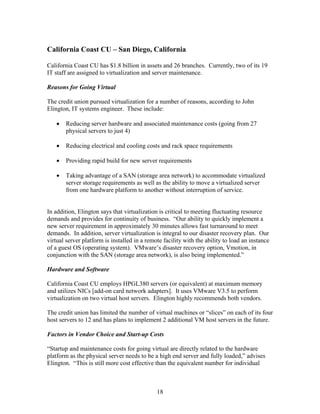 California Coast CU – San Diego, California

California Coast CU has $1.8 billion in assets and 26 branches. Currently, two of its 19
IT staff are assigned to virtualization and server maintenance.

Reasons for Going Virtual

The credit union pursued virtualization for a number of reasons, according to John
Elington, IT systems engineer. These include:

   •   Reducing server hardware and associated maintenance costs (going from 27
       physical servers to just 4)

   •   Reducing electrical and cooling costs and rack space requirements

   •   Providing rapid build for new server requirements

   •   Taking advantage of a SAN (storage area network) to accommodate virtualized
       server storage requirements as well as the ability to move a virtualized server
       from one hardware platform to another without interruption of service.


In addition, Elington says that virtualization is critical to meeting fluctuating resource
demands and provides for continuity of business. “Our ability to quickly implement a
new server requirement in approximately 30 minutes allows fast turnaround to meet
demands. In addition, server virtualization is integral to our disaster recovery plan. Our
virtual server platform is installed in a remote facility with the ability to load an instance
of a guest OS (operating system). VMware’s disaster recovery option, Vmotion, in
conjunction with the SAN (storage area network), is also being implemented.”

Hardware and Software

California Coast CU employs HPGL380 servers (or equivalent) at maximum memory
and utilizes NICs [add-on card network adapters]. It uses VMware V3.5 to perform
virtualization on two virtual host servers. Elington highly recommends both vendors.

The credit union has limited the number of virtual machines or “slices” on each of its four
host servers to 12 and has plans to implement 2 additional VM host servers in the future.

Factors in Vendor Choice and Start-up Costs

“Startup and maintenance costs for going virtual are directly related to the hardware
platform as the physical server needs to be a high end server and fully loaded,” advises
Elington. “This is still more cost effective than the equivalent number for individual



                                              18
 