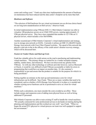 center and cooling costs.” Frank says that since implementation the amount of hardware
on maintenance has been reduced and the data center’s footprint cut by more than half.

Hardware and Software

“The selection of Dell hardware for our virtual environment was an obvious choice based
on our long-term standardization on Dell servers,” observes Frank.

In initial implementation using VMware ESX 3.5, Mid-Atlantic Corporate was able to
virtualize 100 production servers on to 8 Dell 2950 servers, running approximately 12
VMs per physical server. They have since expanded that number to 125 VMs on 11
physical servers, which includes a few Dell R900s.

Another essential part of Mid-Atlantic Corporate’s virtual implementation and strategy,
was its storage area network or (SAN). Currently it utilizes an EMC CLARiiON Family
Storage Area network with Cisco Fibre Channel switches. The speed of this network has
played a vital role in the in the efficacy of the credit union’s disaster recovery strategy,
which will be discussed later.

Factors in Vendor Choice and Start-up Costs

Frank has valuable advice for credit unions on the road to purchasing and implementing
virtual machines. “The primary things we looked for in a vendor included company
stability, market share, and references. We have not discovered any glitches from
VMware. As with any other technology or software provider however, such as Microsoft
or Oracle, it would be very difficult to hold VMware accountable or liable for errors in
programming that would have an impact on member data. It’s the customer’s
responsibility to test and ensure that the product is suitable for the purpose for which it is
being purchased.”

Putting together an estimate on the start-up and maintenance costs for virtual
infrastructure can be difficult. Says Frank, “There are so many variables that need to be
considered, such as whether a SAN (Storage Area Network) is in place or is needed and
whether existing server hardware can be re-positioned to serve as a host for virtual
machines.”

Within such a calculation, one must consider the costs avoided as an offset. These
include energy and expansion costs of adding more physical boxes as well as hiring
additional IT personnel.

Mid-Atlantic Corporate was able to train existing IT staff to handle the virtual machines.
“We actually contracted for some professional services to do hands on training during the
planning and implementation and this worked out very well,” says Frank. “When we
began the actual P2V (physical to virtual) process our team was well equipped to support
the environment.”




                                             20
 