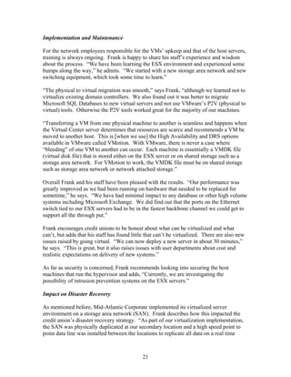 Implementation and Maintenance

For the network employees responsible for the VMs’ upkeep and that of the host servers,
training is always ongoing. Frank is happy to share his staff’s experience and wisdom
about the process. “We have been learning the ESX environment and experienced some
bumps along the way,” he admits. “We started with a new storage area network and new
switching equipment, which took some time to learn.”

“The physical to virtual migration was smooth,” says Frank, “although we learned not to
virtualize existing domain controllers. We also found out it was better to migrate
Microsoft SQL Databases to new virtual servers and not use VMware’s P2V (physical to
virtual) tools. Otherwise the P2V tools worked great for the majority of our machines.

“Transferring a VM from one physical machine to another is seamless and happens when
the Virtual Center server determines that resources are scarce and recommends a VM be
moved to another host. This is [when we use] the High Availability and DRS options
available in VMware called VMotion. With VMware, there is never a case where
“bleeding” of one VM to another can occur. Each machine is essentially a VMDK file
(virtual disk file) that is stored either on the ESX server or on shared storage such as a
storage area network. For VMotion to work, the VMDK file must be on shared storage
such as storage area network or network attached storage.”

Overall Frank and his staff have been pleased with the results. “Our performance was
greatly improved as we had been running on hardware that needed to be replaced for
sometime,” he says. “We have had minimal impact to any database or other high volume
systems including Microsoft Exchange. We did find out that the ports on the Ethernet
switch tied to our ESX servers had to be in the fastest backbone channel we could get to
support all the through put.”

Frank encourages credit unions to be honest about what can be virtualized and what
can’t, but adds that his staff has found little that can’t be virtualized. There are also new
issues raised by going virtual. “We can now deploy a new server in about 30 minutes,”
he says. “This is great, but it also raises issues with user departments about cost and
realistic expectations on delivery of new systems.”

As far as security is concerned, Frank recommends looking into securing the host
machines that run the hypervisor and adds, “Currently, we are investigating the
possibility of intrusion prevention systems on the ESX servers.”

Impact on Disaster Recovery

As mentioned before, Mid-Atlantic Corporate implemented its virtualized server
environment on a storage area network (SAN). Frank describes how this impacted the
credit union’s disaster recovery strategy. “As part of our virtualization implementation,
the SAN was physically duplicated at our secondary location and a high speed point to
point data line was installed between the locations to replicate all data on a real time



                                              21
 