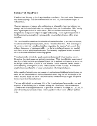 Summary of Main Points
It’s clear from listening to the viewpoints of the contributors that credit union data centers
may be undergoing a radical transformation in the next 3-5 years due to the impact of
virtualization.

There are a number of reasons why credit unions at all asset levels are pursuing server,
storage, and desktop virtualization – focusing first on server virtualization. Chief among
these is putting the brakes on server sprawl, which contributes to a mushrooming
footprint and energy costs for power supply and cooling. This is a growing concern in
the IT community given global warming, and a concern of credit union CIOs, given
spending.

The virtual machine model of virtualization allows credit unions to place several servers,
which use different operating systems, on one virtual machine host. With an average of
12 servers or more per virtual machine host (depending the machine’s processor), this
reduces the number of machines used by even the largest of credit unions to a handful
and allows system administration to move from working on physical servers scattered
about to a centralized virtual monitoring system.

Virtualization also permits the quick creation and erasure of virtual machine servers.
Downtime for maintenance and testing is minimized. While it used to take an average of
two days to bring online a new physical box server, in a virtual environment, a server can
be brought on in a matter of hours or even minutes. This is important for two reasons –
software testing and migration of data for backup and disaster recovery. Contributors
cited both as major benefits of server virtualization offsetting initial costs.

Other models of virtualization, such as paravirtualization and OS Level virtualization, do
exist, but our contributors had reservations as to whether they had the advantages of the
virtual machine model for server virtualization and whether their developers had proven
themselves within the marketplace.

VMware, which holds an estimated 89% of the virtualization software market, was well
regarded. Contributors gave its software history and client base a vote of confidence.
Another factor affecting their decision to go with VMware was existing EMC CLARiiON
and Citrix infrastructure in their data centers; vendors both of whom VMware partners
with.




                                             23
 