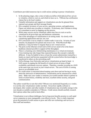 Contributors provided numerous tips to credit unions seeking to pursue virtualization:

   1. In the planning stages, take a class to help you define which physical box servers
       to virtualize, which to wait on, and which to leave as is. VMware has certification
       classes but so do local vendors.
   2. Valuable information and support on virtualization can also be gleaned from
       regional user groups and their message boards.
   3. Do a complete inventory of your servers, operating systems, and applications.
       Figure out which ones you plan to virtualize. If necessary, don’t hesitate to bring
       in a consultant to assist in mapping out the process.
   4. While many servers can be virtualized, others may have to wait or not be
       virtualized at all given their age and hardware constraints.
   5. One of the advantages of virtualization is its testing mode. Go slowly with
       virtualizing applications and test, test, test.
   6. P2V conversion is not as simple as vendors make it out to be. In terms of your
       timeline, be prepared to be patient and sweat it out. With Microsoft SQL
       databases, it may be better to migrate them to new virtual servers.
   7. The ports on the Ethernet switch tied to ESX servers need to be in the fastest
       backbone channel possible to support all the throughput.
   8. There is a learning curve behind doing maintenance in a virtual environment.
       Cross-training may take longer than expected because the concept is radically
       different. It may be helpful to have at least the system administrator trained by a
       hands-on expert and become acquainted with the system before this knowledge is
       transferred to others on the networking staff.
   9. SANs (Storage Area Networks) and server virtualization go hand in hand. A
       SAN assists in reaping the full benefit of virtual servers in terms of high
       availability and disaster recovery options. Therefore, consider investing in a SAN
       at the same time you invest in your virtual servers. The cost of SANs is coming
       down to an affordable level.
   10. If a credit union is concerned about keeping costs down and not having to worry
       about the intricacies of administration, virtualization can be outsourced to a third
       party. Make sure your vendor is someone you would consider almost a partner in
       terms of client history, reliability and trust, excellent online security, and good
       communication.

The author would like to note that while VMware was mentioned frequently as a vendor,
it is not the only virtualization vendor out there. Given how rapidly software is
developed, other vendors and other models of virtualization may invariably emerge in the
next decade as suitable contenders to VMware. Credit unions should carefully research
their options rather than yield to herd effect.

Virtualization is not without challenges, but its long-term benefits promise to curb rapid
server expansion to more manageable, cost-effective levels. This is vitally important
given the potential of credit unions to grow and offer new technology and services to
their staff and members.




                                            24
 