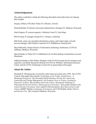 Acknowledgements

The author would like to thank the following individuals and credit unions for sharing
their insights.

Gregory Albano, CIO, Deer Valley CU, Phoenix, Arizona

Richard Borden, IT director and system administrator, Heritage CU, Madison, Wisconsin

John Elington, IT systems engineer, California Coast CU, San Diego

Bill D’Camp, IT manager, Honda FCU, Torrance, California

Bob Frank, senior vice president information systems, and Linda Lingle, network
services manager, Mid-Atlantic Corporate FCU, Middletown, Pennsylvania

David Macintire, former director of information technology architecture, CUNA &
Affiliates, Madison, Wisconsin

Special thanks to Tinker FCU in Oklahoma City for their desktop virtualization overview
illustration.

Additional thanks to Ellis Waller, Manager of the CUNA Councils for his assistance and
expertise, Lora Kloth, Research Librarian at CUNA & Affiliates’ Information Resource
Center; and the CUNA Technology Council for its sponsorship of this paper.

About the Author
Elizabeth D. Thompson has covered the credit union movement since 1999. Her CUNA
Council white paper titles include, Technology on the Fringe, Going Green – A
Marketing Perspective, The Decoupled Debit Dilemma, Serving New Americans,
Leadership and Change Management, Net Promoter Score in Action, Creating an
Experience Culture, Microlending and Credit Unions, Meeting the Challenge of
Preparing On-the-Job Trainers, and Corporate Universities. Past credits include Credit
Union Executive Newsletter, (now called CU360 newsletter), Real Stories from Credit
Unions, MERIT Module, Community Involvement, and VAP Module, Online Policies
and Internet Use. She is based in Madison, Wisconsin.




                                           25
 
