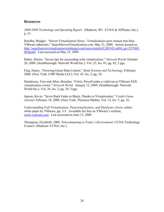 Resources

2008-2009 Technology and Spending Report. (Madison, WI: CUNA & Affiliates, Inc.).
p. 21.

Botelho, Bridget. “Server Virtualization News: Virtualization users remain true-blue
VMware adherents.” SearchServerVirtualization.com. May 21, 2009. Article posted on
http://searchservervirtualization.techtarget.com/news/article/0,289142,sid94_gci1357043,
00.html#. Last accessed on May 25, 2009.

Dubie, Denise. “Seven tips for succeeding with virtualization.” Network World. October
20, 2008. (Southborough: Network World Inc.). Vol. 25, Iss. 41; pg. 42, 3 pgs.

Feig, Nancy. “Growing Green Data Centers.” Bank Systems and Technology. February
2008. (New York: CMP Media LLC). Vol. 45, Iss. 2; pg. 24.

Henderson, Tom and Allen, Brendan. “Citrix, Novell make a valid run at VMware ESX
virtualization crown.” Network World. January 12, 2009. (Southborough: Network
World Inc.). Vol. 26, Iss. 2; pg. 28, 5 pgs.

Jepson, Kevin. “Sever Rack Fades to Black, Thanks to Virtualization.” Credit Union
Journal. February 18, 2008. (New York: Thomson Media). Vol. 12, Iss. 7; pg. 16.

Understanding Full Virtualization, Paravirtualization, and Hardware Assist, online
white paper by VMware, pp. 3-5. Available for free on VMware’s website,
www.vmware.com. Last accessed on June 13, 2009.

Thompson, Elizabeth. 2009. Telecommuting in Today’s Environment. CUNA Technology
Council. (Madison: CUNA, Inc.).




                                          26
 