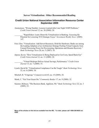 Server Virtualization: Other Recommended Reading

 Credit Union National Association Information Resource Center
                        September 2009

Anonymous. "Wrong Number: Lessons Learned after Late Night VOIP Problems."
     Credit Union Journal 12, no. 38 (2008): 20.

________. "Reportlinker; Learn About the Virtualization in Banking: Assessing the
      Potential for Lowering TCO Strategic Focus." Investment Weekly News (2009):
      147.

Fest, Glen. "Virtualization: Add Server Resources, Hold the Hardware; Banks are among
       the Leading Adoptees of an Architecture Strategy Pooling Virtual Capacity from
       Unused Processing Power for Provisioning, Operations and Disaster Recovery."
       Bank Technology News 20, no. 5 (2007): 10.

Jepson, Kevin. "How Virtualization Is Being Deployed to Cut Costs, Speed Back-Up."
       Credit Union Journal 12, no. 11 (2008): 28.

________. "Virtual Desktops Deliver Actual Savings, Performance." Credit Union
      Journal 13, no. 7 (2009): 15.

Lynch, David M. "Virtualization Compliance Can Be Tough." Bank Technology News
       22, no. 6 (2009): 38.

Mitchell, R. "Citigroup." Computerworld 43, no. 15 (2009): 28.

Munk, C. "Get Your Green On." Community Banker 17, no. 9 (2008): 32.

Sausner, Rebecca. "The Business Bank, Appleton, Wi." Bank Technology News 22, no. 3
      (2009): 23.




Many of the articles on this list are available from the IRC. To order, please call 1-800-356-9655 ext.
4308.




                                                   27
 