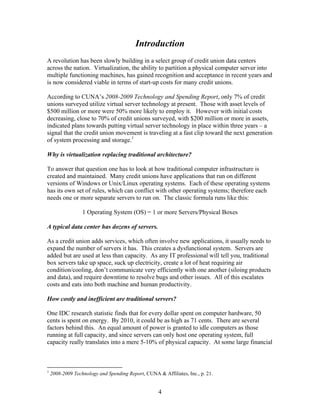 Introduction
A revolution has been slowly building in a select group of credit union data centers
across the nation. Virtualization, the ability to partition a physical computer server into
multiple functioning machines, has gained recognition and acceptance in recent years and
is now considered viable in terms of start-up costs for many credit unions.

According to CUNA’s 2008-2009 Technology and Spending Report, only 7% of credit
unions surveyed utilize virtual server technology at present. Those with asset levels of
$500 million or more were 50% more likely to employ it. However with initial costs
decreasing, close to 70% of credit unions surveyed, with $200 million or more in assets,
indicated plans towards putting virtual server technology in place within three years – a
signal that the credit union movement is traveling at a fast clip toward the next generation
of system processing and storage.1

Why is virtualization replacing traditional architecture?

To answer that question one has to look at how traditional computer infrastructure is
created and maintained. Many credit unions have applications that run on different
versions of Windows or Unix/Linux operating systems. Each of these operating systems
has its own set of rules, which can conflict with other operating systems; therefore each
needs one or more separate servers to run on. The classic formula runs like this:

                  1 Operating System (OS) = 1 or more Servers/Physical Boxes

A typical data center has dozens of servers.

As a credit union adds services, which often involve new applications, it usually needs to
expand the number of servers it has. This creates a dysfunctional system. Servers are
added but are used at less than capacity. As any IT professional will tell you, traditional
box servers take up space, suck up electricity, create a lot of heat requiring air
condition/cooling, don’t communicate very efficiently with one another (siloing products
and data), and require downtime to resolve bugs and other issues. All of this escalates
costs and eats into both machine and human productivity.

How costly and inefficient are traditional servers?

One IDC research statistic finds that for every dollar spent on computer hardware, 50
cents is spent on energy. By 2010, it could be as high as 71 cents. There are several
factors behind this. An equal amount of power is granted to idle computers as those
running at full capacity, and since servers can only host one operating system, full
capacity really translates into a mere 5-10% of physical capacity. At some large financial



1
    2008-2009 Technology and Spending Report, CUNA & Affiliates, Inc., p. 21.


                                                    4
 