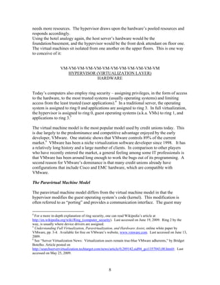 needs more resources. The hypervisor draws upon the hardware’s pooled resources and
responds accordingly.
Using the hotel analogy again, the host server’s hardware would be the
foundation/basement, and the hypervisor would be the front desk attendant on floor one.
The virtual machines sit isolated from one another on the upper floors. This is one way
to conceive of it:


                  VM-VM-VM-VM-VM-VM-VM-VM-VM-VM-VM-VM
                     HYPERVISOR (VIRTUALIZATION LAYER)
                                 HARDWARE


Today’s computers also employ ring security – assigning privileges, in the form of access
to the hardware, to the most trusted systems (usually operating systems) and limiting
access from the least trusted (user applications).4 In a traditional server, the operating
system is assigned to ring 0 and applications are assigned to ring 3. In full virtualization,
the hypervisor is assigned to ring 0, guest operating systems (a.k.a. VMs) to ring 1, and
applications to ring 3.5

The virtual machine model is the most popular model used by credit unions today. This
is due largely to the predominance and competitive advantage enjoyed by the early
developer, VMware. One statistic shows that VMware controls 89% of the current
market.6 VMware has been a niche virtualization software developer since 1998. It has
a relatively long history and a large number of clients. In comparison to other players
who have recently entered the market, a general feeling among some IT professionals is
that VMware has been around long enough to work the bugs out of its programming. A
second reason for VMware’s dominance is that many credit unions already have
configurations that include Cisco and EMC hardware, which are compatible with
VMware.

The Paravirtual Machine Model

The paravirtual machine model differs from the virtual machine model in that the
hypervisor modifies the guest operating system’s code (kernel). This modification is
often referred to as “porting” and provides a communication interface. The guest may

4
  For a more in-depth explanation of ring security, one can read Wikipedia’s article at
http://en.wikipedia.org/wiki/Ring_(computer_security). Last accessed on June 19, 2009. Ring 2 by the
way, is usually where device drivers are assigned.
5
  Understanding Full Virtualization, Paravirtualization, and Hardware Assist, online white paper by
VMware, pp. 3-4. Available for free on VMware’s website, www.vmware.com. Last accessed on June 13,
2009.
6
  See “Server Virtualization News: Virtualization users remain true-blue VMware adherents,” by Bridget
Botelho. Article posted on
http://searchservervirtualization.techtarget.com/news/article/0,289142,sid94_gci1357043,00.html#. Last
accessed on May 25, 2009.



                                                  8
 