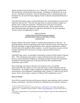 request assistance from the hypervisor, via a “hypercall,” in working on standard items
like interruptions of data packets for processing—something it would labor to do on its
own in a virtualized environment. Since the operating system is working directly with
the hypervisor, the need for binary trapping of code is reduced, and speed/performance is
increased.

Using the hotel analogy again, in paravirtualization, the virtual machines are aware of the
hypervisor and rely on it. They have the equivalent of a special red phone, hypervisor-
specific code, to make the connection. The hypervisor in turn gives out special
instructions to assist the virtual machine with routine tasks. Some versions of the
paravirtualization place the hypervisor right above the hardware, the guest operating
system in ring 0, and applications in ring 3.7

                                    APPLICATIONS
                           OPERATING SYSTEM (Hypercall-enabled)
                          HYPERVISOR (VIRTUALIZATION LAYER)
                                      HARDWARE

Gregory Albano, CIO of Deer Valley CU explains paravirtualization in this way: “In
paravirtualization, the OS or operating system works with and is aware of the hypervisor.
It has the advantage of improving performance due to reduced virtualization overhead.
The OS needs to be modified in these situations. In a full virtualization scenario, [virtual
machine model] the OS is not aware it is being virtualized and thus needs no
modification.”

Adds Bob Frank, senior vice president of information systems for Mid-Atlantic Corporate
FCU, “Full virtualization may result in a minor performance hit to the virtual server.
However, paravirtualization methods are still being developed and thus have limitations,
including several insecurities such as the guest OS cache data, unauthenticated
connections, and so forth.”

Since technology and software advances can sometimes occur very quickly,
paravirtualization may improve in a few years time to be a viable competitor with full
virtualization. An in-depth, complex comparison of different paravirtualization products
can be found in Tom Henderson’s and Brendan Allen’s January 12, 2009 Network World
article, “Citrix, Novell make a valid run at VMware ESX virtualization crown.” 8

OS Level Model

In the OS level model, the hosts and the guests share the same operating system, common
binaries, and libraries. Each layer can be given a different level of resources, and this is

7
  Understanding Full Virtualization, Paravirtualization, and Hardware Assist, online white paper by
VMware, pg. 5. Available for free on VMware’s website, www.vmware.com. Last accessed on June 13,
2009.
8
  This article’s target audience is IT professionals and may be difficult to grasp for others unfamiliar with
IT terminology.


                                                       9
 