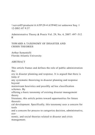 server05productnAATP29-4ATP402.txt unknown Seq: 1
12-DEC-07 9:37
Administrative Theory & Praxis Vol. 29, No. 4, 2007: 497–512
R
TOWARD A TAXONOMY OF DISASTER AND
CRISIS THEORIES
Arthur Sementelli
Florida Atlantic University
ABSTRACT
This article frames and defines the role of public administration
the-
ory in disaster planning and response. It is argued that there is
little if
any systematic theorizing in disaster planning and response
beyond
mainstream heuristics and possibly ad hoc classification
schemes. By
offering a basic taxonomy of existing disaster management
theory
literature, this article points toward opportunities for future
theoreti-
cal development. Specifically, this taxonomy uses a concern for
tools
and a concern for process to categorize decision, administrative,
eco-
nomic, and social theories related to disaster and crisis
management.
 