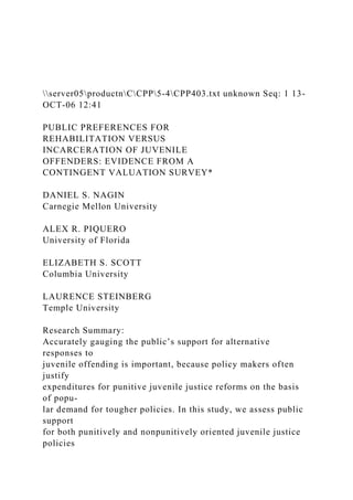 server05productnCCPP5-4CPP403.txt unknown Seq: 1 13-
OCT-06 12:41
PUBLIC PREFERENCES FOR
REHABILITATION VERSUS
INCARCERATION OF JUVENILE
OFFENDERS: EVIDENCE FROM A
CONTINGENT VALUATION SURVEY*
DANIEL S. NAGIN
Carnegie Mellon University
ALEX R. PIQUERO
University of Florida
ELIZABETH S. SCOTT
Columbia University
LAURENCE STEINBERG
Temple University
Research Summary:
Accurately gauging the public’s support for alternative
responses to
juvenile offending is important, because policy makers often
justify
expenditures for punitive juvenile justice reforms on the basis
of popu-
lar demand for tougher policies. In this study, we assess public
support
for both punitively and nonpunitively oriented juvenile justice
policies
 