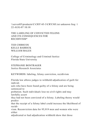 server05productnCCRY45-3CRY305.txt unknown Seq: 1
22-AUG-07 10:10
THE LABELING OF CONVICTED FELONS
AND ITS CONSEQUENCES FOR
RECIDIVISM*
TED CHIRICOS
KELLE BARRICK
WILLIAM BALES
College of Criminology and Criminal Justice
Florida State University
STEPHANIE BONTRAGER
Justice Research Associates
KEYWORDS: labeling, felony conviction, recidivism
Florida law allows judges to withhold adjudication of guilt for
individ-
uals who have been found guilty of a felony and are being
sentenced to
probation. Such individuals lose no civil rights and may
lawfully assert
they had not been convicted of a felony. Labeling theory would
predict
that the receipt of a felony label could increase the likelihood of
recidi-
vism. Reconviction data for 95,919 men and women who were
either
adjudicated or had adjudication withheld show that those
 