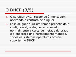 O DHCP (3/5)O servidor DHCP responde à mensagem aceitando o contrato de aluguer.Esse aluguer dura um tempo predefinido e configurável, o aluguer é renovado normalmente a cerca de metade do prazo e o endereço IP é normalmente mantido. Todos os sistemas operativos actuais suportam o DHCP. 