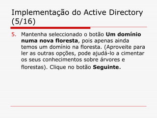 Implementação do Active Directory (5/16)Mantenha seleccionado o botão Um domínio numa nova floresta, pois apenas ainda temos um domínio na floresta. (Aproveite para ler as outras opções, pode ajudá-lo a cimentar os seus conhecimentos sobre árvores e florestas). Clique no botão Seguinte.
