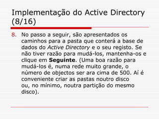 Implementação do Active Directory (8/16)No passo a seguir, são apresentados os caminhos para a pasta que conterá a base de dados do Active Directory e o seu registo. Se não tiver razão para mudá-los, mantenha-os e clique em Seguinte. (Uma boa razão para mudá-los é, numa rede muito grande, o número de objectos ser ara cima de 500. Aí é conveniente criar as pastas noutro disco ou, no mínimo, noutra partição do mesmo disco).