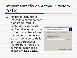 Implementação do Active Directory (9/16)No passo seguinte é indicado o caminho para a pasta SYSVOL. O conteúdo desta pasta será replicado por todos os outros controladores de domínio que possam existir, por isso cuidado com as alterações! Mantenha o nome e o caminho sugeridos e clique em Seguinte.