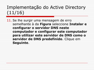 Implementação do Active Directory (11/16)Se lhe surgir uma mensagem de erro semelhante à da Figura seleccione Instalar e configurar o servidor DNS neste computador e configurar este computador para utilizar este servidor de DNS como o servidor de DNS predefinido. Clique em Seguinte.