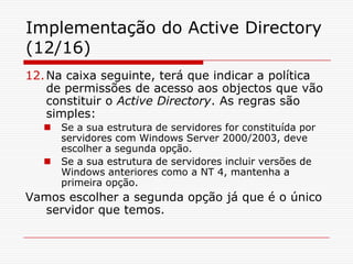 Implementação do Active Directory (12/16)Na caixa seguinte, terá que indicar a política de permissões de acesso aos objectos que vão constituir o Active Directory. As regras são simples:Se a sua estrutura de servidores for constituída por servidores com Windows Server 2000/2003, deve escolher a segunda opção.Se a sua estrutura de servidores incluir versões de Windows anteriores como a NT 4, mantenha a primeira opção.Vamos escolher a segunda opção já que é o único servidor que temos.