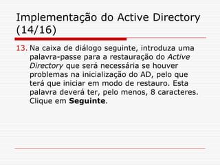 Implementação do Active Directory (14/16)Na caixa de diálogo seguinte, introduza uma palavra-passe para a restauração do Active Directory que será necessária se houver problemas na inicialização do AD, pelo que terá que iniciar em modo de restauro. Esta palavra deverá ter, pelo menos, 8 caracteres. Clique em Seguinte.