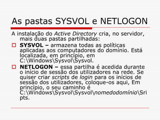 As pastas SYSVOL e NETLOGON A instalação do Active Directory cria, no servidor, mais duas pastas partilhadas:SYSVOL – armazena todas as políticas aplicadas aos computadores do domínio. Está localizada, em princípio, em C:\Windows\Sysvol\Sysvol.NETLOGON – essa partilha é acedida durante o início de sessão dos utilizadores na rede. Se quiser criar scripts de login para os inícios de sessão dos utilizadores, coloque-os aqui, Em princípio, o seu caminho é C:\Windows\Sysvol\Sysvol\nomedodomínio\Sripts.