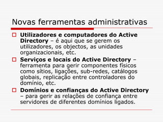 Novas ferramentas administrativasUtilizadores e computadores do Active Directory – é aqui que se gerem os utilizadores, os objectos, as unidades organizacionais, etc.Serviços e locais do Active Directory – ferramenta para gerir componentes físicos como sítios, ligações, sub-redes, catálogos globais, replicação entre controladores do domínio, etc.Domínios e confianças do Active Directory – para gerir as relações de confiança entre servidores de diferentes domínios ligados.