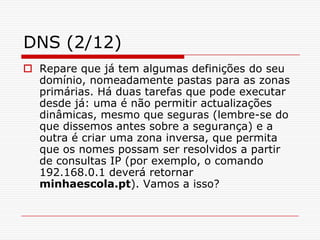 DNS (2/12)Repare que já tem algumas definições do seu domínio, nomeadamente pastas para as zonas primárias. Há duas tarefas que pode executar desde já: uma é não permitir actualizações dinâmicas, mesmo que seguras (lembre-se do que dissemos antes sobre a segurança) e a outra é criar uma zona inversa, que permita que os nomes possam ser resolvidos a partir de consultas IP (por exemplo, o comando 192.168.0.1 deverá retornar minhaescola.pt). Vamos a isso?