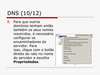 DNS (10/12)Para que outros domínios tenham então também os seus nomes resolvidos, é necessário configurar os encaminhadores do servidor. Para isso, clique com o botão direito do rato no nome do servidor e escolha Propriedades.