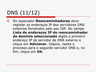 DNS (11/12)No separador Reencaminhadores deve registar os endereços IP dos servidores DNS externos fornecidos pelo seu ISP. No campo Lista de endereços IP do reencaminhador do domínio seleccionado digite o primeiro endereço IP do servidor de DNS externo e clique em Adicionar. Depois, repita o processo para o segundo servidor DNS e, no fim, clique em OK.