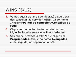 WINS (5/12)Vamos agora tratar da configuração que trata das consultas ao servidor WINS. Vá ao menu Iniciar->Painel de controlo->Conexões de rede. Clique com o botão direito do rato no item Ligação local e seleccione Propriedades. Seleccione Protocolo TCP/IP e clique em Propriedades. Clique no botão Avançadas e, de seguida, no separador WINS. 