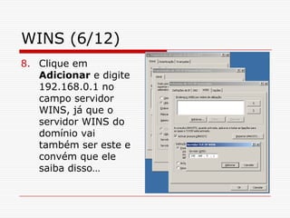 WINS (6/12)Clique em Adicionar e digite 192.168.0.1 no campo servidor WINS, já que o servidor WINS do domínio vai também ser este e convém que ele saiba disso…