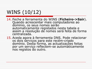 WINS (10/12)Feche a ferramenta do WINS (Ficheiro->Sair). Quando acrescentar mais computadores ao domínio, os seus nomes serão automaticamente registados nesta tabela e assim a resolução de nomes será feita de forma centralizada. Aceda agora à ferramenta DNS. Pode relacionar os dois serviços para este recém-criado domínio. Desta forma, as actualizações feitas por um serviço reflectem-se automaticamente nos registos do outro. 