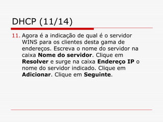 DHCP (11/14)Agora é a indicação de qual é o servidor WINS para os clientes desta gama de endereços. Escreva o nome do servidor na caixa Nome do servidor. Clique em Resolver e surge na caixa Endereço IP o nome do servidor indicado. Clique em Adicionar. Clique em Seguinte.