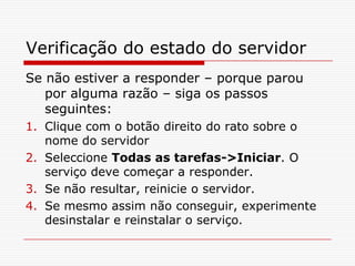 Verificação do estado do servidorSe não estiver a responder – porque parou por alguma razão – siga os passos seguintes: Clique com o botão direito do rato sobre o nome do servidorSeleccione Todas as tarefas->Iniciar. O serviço deve começar a responder.Se não resultar, reinicie o servidor.Se mesmo assim não conseguir, experimente desinstalar e reinstalar o serviço.