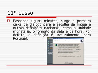 11º passoPassados alguns minutos, surge a primeira caixa de diálogo para a escolha da língua e outras definições nacionais, como a unidade monetária, o formato da data e da hora. Por defeito, a definição é, naturalmente, para Portugal.