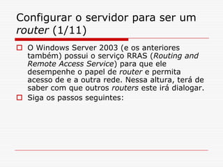 Configurar o servidor para ser um router (1/11)O Windows Server 2003 (e os anteriores também) possui o serviço RRAS (Routing and Remote Access Service) para que ele desempenhe o papel de router e permita acesso de e a outra rede. Nessa altura, terá de saber com que outros routers este irá dialogar. Siga os passos seguintes: