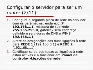 Configurar o servidor para ser um router (2/11)Configure a segunda placa de rede do servidor com os parâmetros: endereço IP 192.168.1.1, máscara de sub-rede 255.255.255.0, gateway sem endereço definido e servidores de DNS e WINS 192.168.1.1. Altere as designações das duas ligações à rede para REDE 1 (192.168.0.1) e REDE 2 (192.168.1.1).Certifique-se de que todas as ligações à rede estão activas e a funcionar em Painel de controlo->Ligações de rede.
