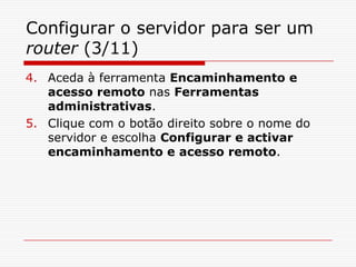 Configurar o servidor para ser um router (3/11)Aceda à ferramenta Encaminhamento e acesso remoto nas Ferramentas administrativas.Clique com o botão direito sobre o nome do servidor e escolha Configurar e activar encaminhamento e acesso remoto.