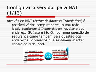 Configurar o servidor para NAT (1/13)Através do NAT (Network Address Translation) é possível vários computadores, numa rede local, acederem à Internet sem revelar o seu endereço IP. Isso é tão útil por uma questão de segurança como também pela questão dos endereços IP privados que se devem manter dentro da rede local. 