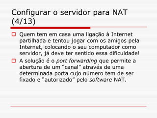 Configurar o servidor para NAT (4/13)Quem tem em casa uma ligação à Internet partilhada e tentou jogar com os amigos pela Internet, colocando o seu computador como servidor, já deve ter sentido essa dificuldade! A solução é o port forwarding que permite a abertura de um “canal” através de uma determinada porta cujo número tem de ser fixado e “autorizado” pelo software NAT. 