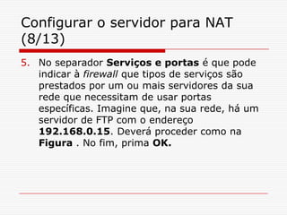 Configurar o servidor para NAT (8/13)No separador Serviços e portas é que pode indicar à firewall que tipos de serviços são prestados por um ou mais servidores da sua rede que necessitam de usar portas específicas. Imagine que, na sua rede, há um servidor de FTP com o endereço 192.168.0.15. Deverá proceder como na Figura . No fim, prima OK.